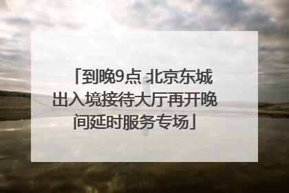 到晚9点 北京东城出入境接待大厅再开晚间延时服务专场