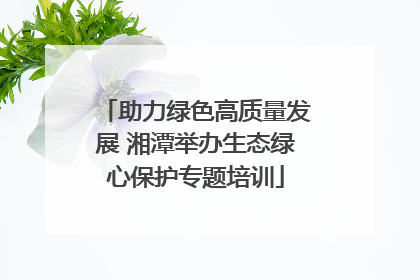 助力绿色高质量发展 湘潭举办生态绿心保护专题培训