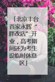 北京丰台首家永辉“胖改店”开业，高考期间还为考生设临时休息区