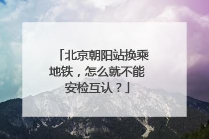 北京朝阳站换乘地铁，怎么就不能安检互认？