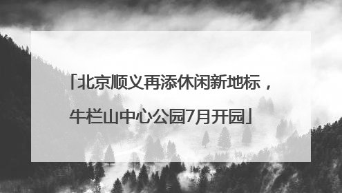 北京顺义再添休闲新地标，牛栏山中心公园7月开园