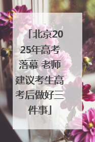 北京2025年高考落幕 老师建议考生高考后做好三件事