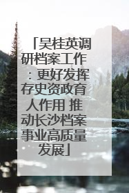吴桂英调研档案工作：更好发挥存史资政育人作用 推动长沙档案事业高质量发展