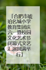 合肥市琥珀名城小学教育集团庆六一暨校园文化艺术节闭幕式文艺汇演圆满举行
