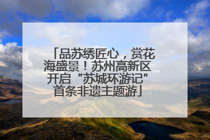 品苏绣匠心，赏花海盛景！苏州高新区开启“苏城环游记”首条非遗主题游