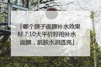 哪个牌子面膜补水效果好？10大平价好用补水面膜，肌肤水润透亮