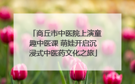 商丘市中医院上演童趣中医课 萌娃开启沉浸式中医药文化之旅
