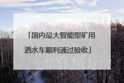 国内最大智能型矿用洒水车顺利通过验收