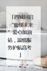四城同启“馥郁未来”爱心加油站，温情服务护航高考