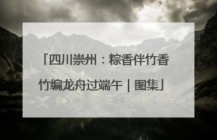 四川崇州：粽香伴竹香 竹编龙舟过端午｜图集
