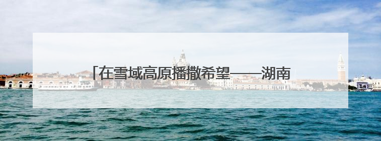 在雪域高原播撒希望——湖南对口支援山南系列报道之三