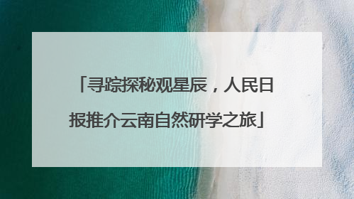 寻踪探秘观星辰，人民日报推介云南自然研学之旅
