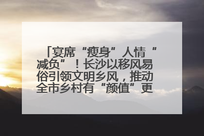 宴席“瘦身”人情“减负”！长沙以移风易俗引领文明乡风，推动全市乡村有“颜值”更显“气质”