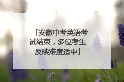 安徽中考英语考试结束，多位考生反映难度适中