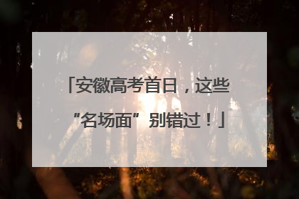 安徽高考首日，这些“名场面”别错过！