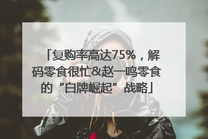 复购率高达75%，解码零食很忙&赵一鸣零食的“白牌崛起”战略