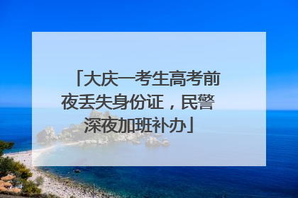 大庆一考生高考前夜丢失身份证，民警深夜加班补办