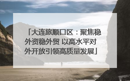 大连旅顺口区：聚焦稳外资稳外贸 以高水平对外开放引领高质量发展
