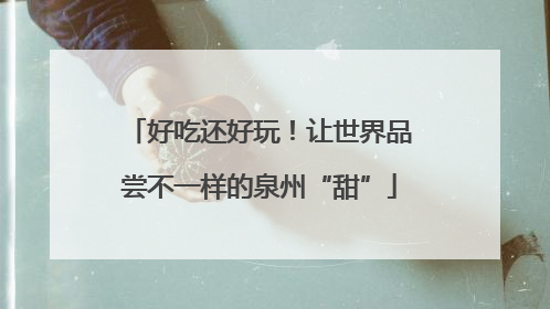 好吃还好玩！让世界品尝不一样的泉州“甜”