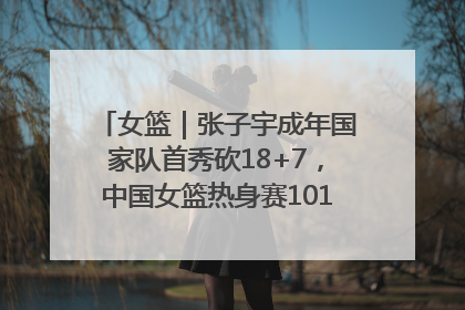 女篮｜张子宇成年国家队首秀砍18+7，中国女篮热身赛101比55大胜波黑
