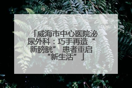 威海市中心医院泌尿外科：巧手再造“新膀胱” 患者重启“新生活”