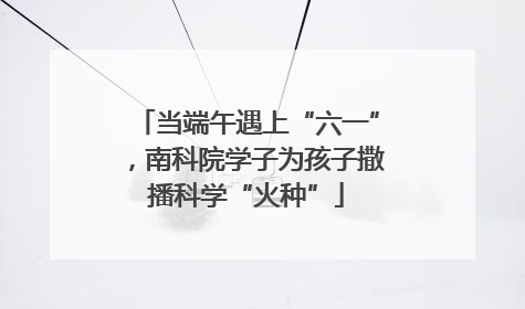 当端午遇上“六一”，南科院学子为孩子撒播科学“火种”