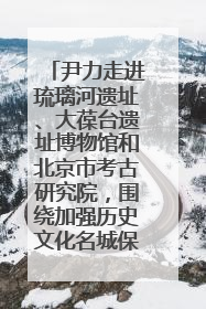 尹力走进琉璃河遗址、大葆台遗址博物馆和北京市考古研究院，围绕加强历史文化名城保护调研