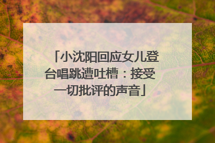 小沈阳回应女儿登台唱跳遭吐槽：接受一切批评的声音
