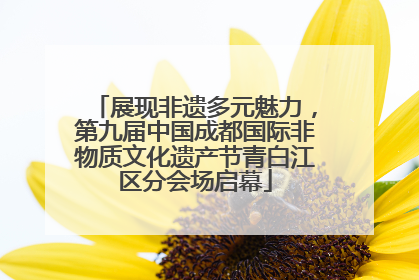 展现非遗多元魅力，第九届中国成都国际非物质文化遗产节青白江区分会场启幕