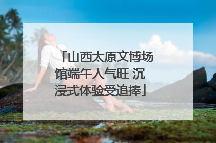 山西太原文博场馆端午人气旺 沉浸式体验受追捧