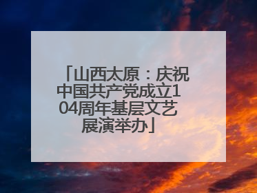 山西太原：庆祝中国共产党成立104周年基层文艺展演举办