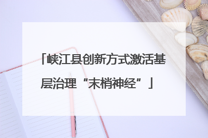 峡江县创新方式激活基层治理“末梢神经”