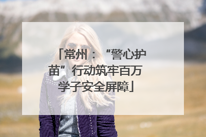 常州：“警心护苗”行动筑牢百万学子安全屏障