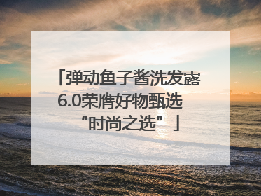 弹动鱼子酱洗发露6.0荣膺好物甄选“时尚之选”
