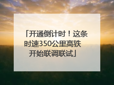 开通倒计时！这条时速350公里高铁开始联调联试