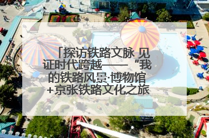 探访铁路文脉 见证时代跨越——“我的铁路风景·博物馆+京张铁路文化之旅”活动在京启动