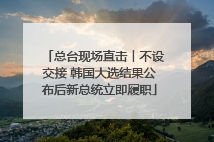 总台现场直击丨不设交接 韩国大选结果公布后新总统立即履职