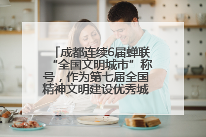成都连续6届蝉联“全国文明城市”称号，作为第七届全国精神文明建设优秀城市代表参会