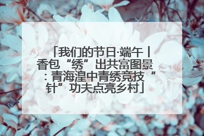 我们的节日·端午丨香包“绣”出共富图景：青海湟中青绣竞技“针”功夫点亮乡村