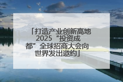 打造产业创新高地 2025“投资成都”全球招商大会向世界发出邀约