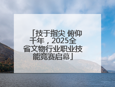技于指尖 俯仰千年，2025全省文物行业职业技能竞赛启幕