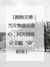 拥抱文博｜当文物遇见童心，闪光创意让宝藏“动”起来