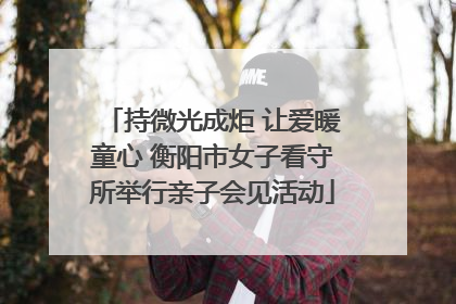 持微光成炬 让爱暖童心 衡阳市女子看守所举行亲子会见活动