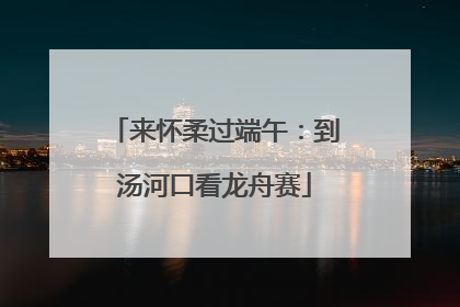 来怀柔过端午：到汤河口看龙舟赛