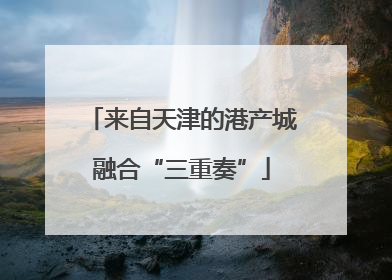 来自天津的港产城融合“三重奏”