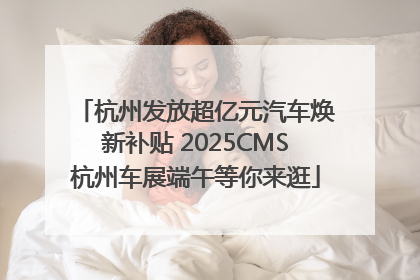 杭州发放超亿元汽车焕新补贴 2025CMS杭州车展端午等你来逛