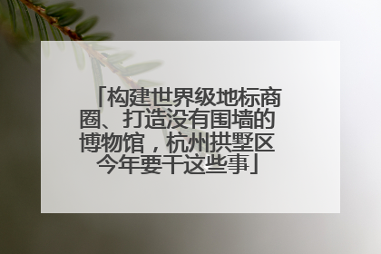 构建世界级地标商圈、打造没有围墙的博物馆，杭州拱墅区今年要干这些事