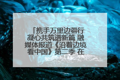携手万里边疆行 凝心共筑谱新篇 融媒体报道《沿着边境看中国》第二季 在广西东兴正式启动