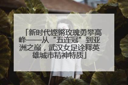 新时代铿锵玫瑰勇攀高峰——从“五连冠”到亚洲之巅，武汉女足诠释英雄城市精神特质