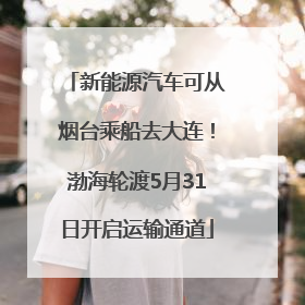 新能源汽车可从烟台乘船去大连！渤海轮渡5月31日开启运输通道